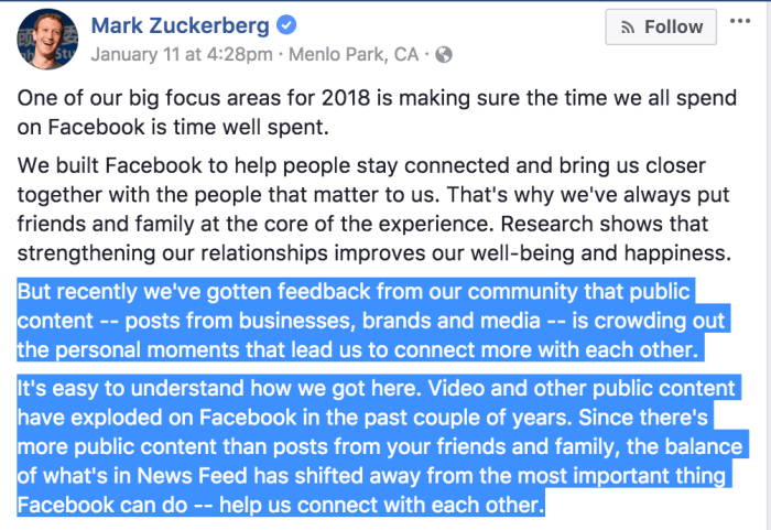 One of our big focus areas for 2018 is making sure the time we all spend on Facebook is time well spent. We built Facebook to help people stay connected and bring us closer together with the people that matter to us. That's why we've always put friends and family at the core of the experience. Research shows that strengthening our relationships improves our well-being and happiness. But recently we've gotten feedback from our community that public content -- posts from businesses, brands and media -- is crowding out the personal moments that lead us to connect more with each other. It's easy to understand how we got here. Video and other public content have exploded on Facebook in the past couple of years. Since there's more public content than posts from your friends and family, the balance of what's in News Feed has shifted away from the most important thing Facebook can do -- help us connect with each other.